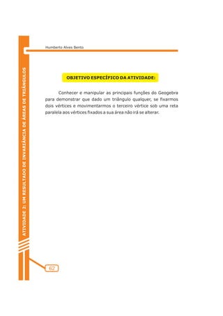 Humberto Alves Bento 
62 
OBJETIVO ESPECÍFICO DA ATIVIDADE: 
Conhecer e manipular as principais funções do Geogebra 
para demonstrar que dado um triângulo qualquer, se fixarmos 
dois vértices e movimentarmos o terceiro vértice sob uma reta 
paralela aos vértices fixados a sua área não irá se alterar. 
ATIVIDADE 2: UM RESULTADO DE INVARIÂNCIA DE ÁREAS DE TRIÂNGULOS 
 
