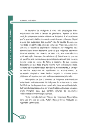 Humberto Alves Bento 
64 
O teorema de Pitágoras é uma das proporções mais 
importantes de todo o campo da geometria. Apesar da forte 
tradição grega que associa o nome de Pitágoras à afirmação de 
que “o quadrado da hipotenusa de uma triângulo retângulo é igual 
à soma dos quadrados dos catetos”, não há dúvida de que esse 
resultado era conhecido antes do tempo de Pitágoras. Apolodoro 
comenta o “sacrifício esplêndido” oferecido por Pitágoras pela 
demonstração desse teorema. (Diz-se que Pitágoras sacrificou 
uma hecatombe, um rebanho de cem bois, em observância à 
prática de ação de graças daquele tempo). Considerando que um 
tal sacrifício era contrário aos princípios dos pitagóricos e que a 
mesma coisa se conta de Tales a respeito de sua suposta 
descoberta de que todo ângulo inscrito num semicírculo é reto, 
suspeita-se da autenticidade da história. Não obstante, é um tipo 
de história adequado ao significado do acontecimento. A 
sociedade pitagórica talvez tenha chegado à primeira prova 
efetiva da afirmação, mas isso pode apenas ser conjeturado. 
Uma prova de que o teorema de Pitágoras era conhecido 
mais de dez mil anos antes de Pitágoras, foi a descoberta, pelos 
Babilônicos, da diagonal de um quadrado, dada a medida do lado. 
Outros indícios disso podem ser encontrados no texto da tábua de 
argila Plimpton 322, que contém colunas de algarismos 
relacionados com termos pitagóricos. 
Texto retirado do livro: Tópicos de História da Matemática 
para uso em sala de aula. Autor: Howard Eves. Tradução de 
Hygino H. Domingues. 
ATIVIDADE 3: TEOREMA DE PITÁGORAS 
 