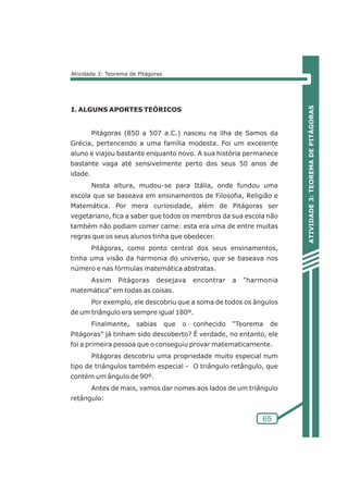 ATIVIDADE 3: TEOREMA DE PITÁGORAS 
65 
Atividade 3: Teorema de Pitágoras 
I. ALGUNS APORTES TEÓRICOS 
Pitágoras (850 a 507 a.C.) nasceu na ilha de Samos da 
Grécia, pertencendo a uma família modesta. Foi um excelente 
aluno e viajou bastante enquanto novo. A sua história permanece 
bastante vaga até sensivelmente perto dos seus 50 anos de 
idade. 
Nesta altura, mudou-se para Itália, onde fundou uma 
escola que se baseava em ensinamentos de Filosofia, Religião e 
Matemática. Por mera curiosidade, além de Pitágoras ser 
vegetariano, fica a saber que todos os membros da sua escola não 
também não podiam comer carne: esta era uma de entre muitas 
regras que os seus alunos tinha que obedecer. 
Pitágoras, como ponto central dos seus ensinamentos, 
tinha uma visão da harmonia do universo, que se baseava nos 
número e nas fórmulas matemática abstratas. 
Assim Pitágoras desejava encontrar a harmonia 
matemática em todas as coisas. 
Por exemplo, ele descobriu que a soma de todos os ângulos 
de um triângulo era sempre igual 180º. 
Finalmente, sabias que o conhecido “Teorema de 
Pitágoras” já tinham sido descoberto? É verdade, no entanto, ele 
foi a primeira pessoa que o conseguiu provar matematicamente. 
Pitágoras descobriu uma propriedade muito especial num 
tipo de triângulos também especial - O triângulo retângulo, que 
contém um ângulo de 90º. 
Antes de mais, vamos dar nomes aos lados de um triângulo 
retângulo: 
 