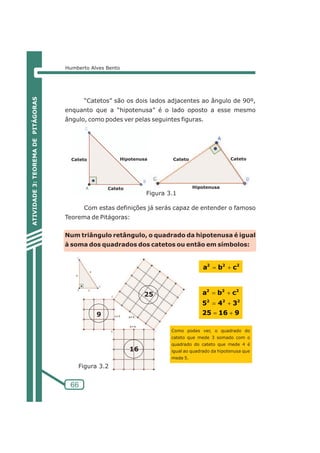 Humberto Alves Bento 
66 
“Catetos” são os dois lados adjacentes ao ângulo de 90º, 
enquanto que a “hipotenusa” é o lado oposto a esse mesmo 
ângulo, como podes ver pelas seguintes figuras. 
Hipotenusa Cateto Cateto 
Com estas definições já serás capaz de entender o famoso 
Teorema de Pitágoras: 
Num triângulo retângulo, o quadrado da hipotenusa é igual 
à soma dos quadrados dos catetos ou então em símbolos: 
ATIVIDADE 3: TEOREMA DE PITÁGORAS 
a2=b2+c2 
2 2 2 
a b c 
2 2 2 
=+ 
5 4 3 
=+ 
25 16 9 
=+ 
Como podes ver, o quadrado do 
cateto que mede 3 somado com o 
quadrado do cateto que mede 4 é 
igual ao quadrado da hipotenusa que 
mede 5. 
Cateto 
Cateto 
Hipotenusa 
Figura 3.1 
9 
25 
16 
Figura 3.2 
 