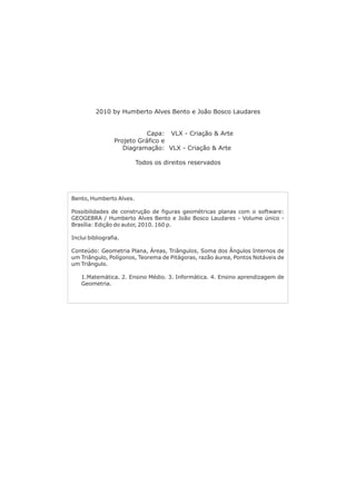 2010 by Humberto Alves Bento e João Bosco Laudares 
Capa: VLX - Criação  Arte 
Projeto Gráfico e 
Diagramação: VLX - Criação  Arte 
Todos os direitos reservados 
Bento, Humberto Alves. 
Possibilidades de construção de figuras geométricas planas com o software: 
GEOGEBRA / Humberto Alves Bento e João Bosco Laudares - Volume único - 
Brasília: Edição do autor, 2010. 160 p. 
Inclui bibliografia. 
Conteúdo: Geometria Plana, Áreas, Triângulos, Soma dos Ângulos Internos de 
um Triângulo, Polígonos, Teorema de Pitágoras, razão áurea, Pontos Notáveis de 
um Triângulo. 
1.Matemática. 2. Ensino Médio. 3. Informática. 4. Ensino aprendizagem de 
Geometria. 
 