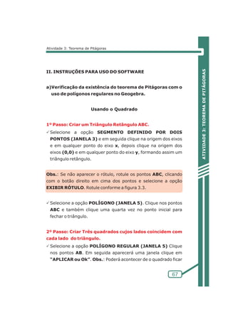 ATIVIDADE 3: TEOREMA DE PITÁGORAS 
2º Passo: Criar Três quadrados cujos lados coincidem com 
cada lado do triângulo. 
67 
Atividade 3: Teorema de Pitágoras 
II. INSTRUÇÕES PARA USO DO SOFTWARE 
a)Verificação da existência do teorema de Pitágoras com o 
uso de polígonos regulares no Geogebra. 
Usando o Quadrado 
1º Passo: Criar um Triângulo Retângulo ABC. 
PSelecione a opção SEGMENTO DEFINIDO POR DOIS 
PONTOS (JANELA 3) e em seguida clique na origem dos eixos 
e em qualquer ponto do eixo x, depois clique na origem dos 
eixos (0,0) e em qualquer ponto do eixo y, formando assim um 
triângulo retângulo. 
Obs.: Se não aparecer o rótulo, rotule os pontos ABC, clicando 
com o botão direito em cima dos pontos e selecione a opção 
EXIBIR RÓTULO. Rotule conforme a figura 3.3. 
PSelecione a opção POLÍGONO (JANELA 5). Clique nos pontos 
ABC e também clique uma quarta vez no ponto inicial para 
fechar o triângulo. 
PSelecione a opção POLÍGONO REGULAR (JANELA 5) Clique 
nos pontos AB. Em seguida aparecerá uma janela clique em 
“APLICAR ou Ok”. Obs.: Poderá acontecer de o quadrado ficar 
 