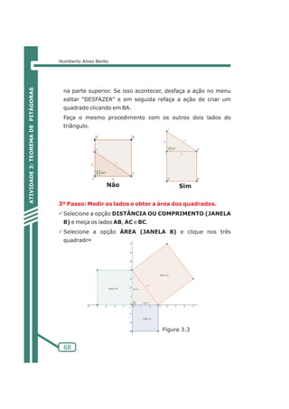 Humberto Alves Bento 
na parte superior. Se isso acontecer, desfaça a ação no menu 
editar “DESFAZER” e em seguida refaça a ação de criar um 
quadrado clicando em BA. 
Faça o mesmo procedimento com os outros dois lados do 
triângulo. 
3º Passo: Medir os lados e obter a área dos quadrados. 
PSelecione a opção DISTÂNCIA OU COMPRIMENTO (JANELA 
8) e meça os lados AB, AC e BC. 
PSelecione a opção ÁREA (JANELA 8) e clique nos três 
quadrados. 
68 
ATIVIDADE 3: TEOREMA DE PITÁGORAS 
Não Sim 
Figura 3.3 
 