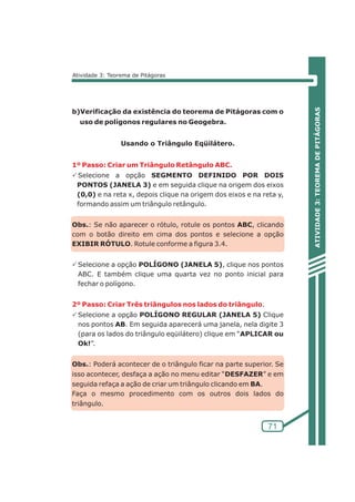 ATIVIDADE 3: TEOREMA DE PITÁGORAS 
71 
Atividade 3: Teorema de Pitágoras 
b)Verificação da existência do teorema de Pitágoras com o 
uso de polígonos regulares no Geogebra. 
Usando o Triângulo Eqüilátero. 
1º Passo: Criar um Triângulo Retângulo ABC. 
PSelecione a opção SEGMENTO DEFINIDO POR DOIS 
PONTOS (JANELA 3) e em seguida clique na origem dos eixos 
(0,0) e na reta x, depois clique na origem dos eixos e na reta y, 
formando assim um triângulo retângulo. 
Obs.: Se não aparecer o rótulo, rotule os pontos ABC, clicando 
com o botão direito em cima dos pontos e selecione a opção 
EXIBIR RÓTULO. Rotule conforme a figura 3.4. 
PSelecione a opção POLÍGONO (JANELA 5), clique nos pontos 
ABC. E também clique uma quarta vez no ponto inicial para 
fechar o polígono. 
. 
2º Passo: Criar Três triângulos nos lados do triângulo 
PSelecione a opção POLÍGONO REGULAR (JANELA 5) Clique 
nos pontos AB. Em seguida aparecerá uma janela, nela digite 3 
(para os lados do triângulo eqüilátero) clique em “APLICAR ou 
Ok!”. 
Obs.: Poderá acontecer de o triângulo ficar na parte superior. Se 
isso acontecer, desfaça a ação no menu editar “DESFAZER” e em 
seguida refaça a ação de criar um triângulo clicando em BA. 
Faça o mesmo procedimento com os outros dois lados do 
triângulo. 
 
