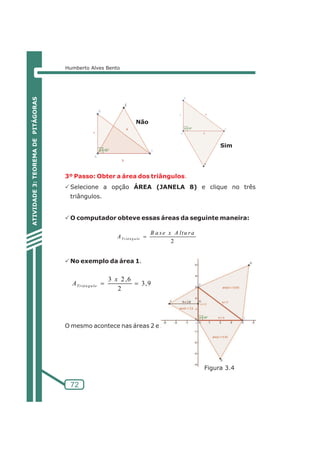 Humberto Alves Bento 
3º Passo: Obter a área dos triângulos. 
PSelecione a opção ÁREA (JANELA 8) e clique no três 
triângulos. 
PO computador obteve essas áreas da seguinte maneira: 
PNo exemplo da área 1. 
B a s e x A l tu r a 
A= 3 2 ,6 
Tr iâ n g u lo 
x 
= O mesmo acontece nas áreas 2 e 3. 
Figura 3.4 
72 
ATIVIDADE 3: TEOREMA DE PITÁGORAS 
2 
ATr iâ n g u lo= 
3,9 
2 
Não 
Sim 
 