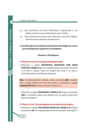 Humberto Alves Bento 
b) ( ) Se somarmos as áreas referentes à hipotenusa e um 
1º Passo: Criar um Triângulo Retângulo ABC. 
2º Passo: Criar Três pentágonos nos lados do triângulo. 
74 
cateto, teremos a área referente ao outro cateto. 
c) ( ) Se somarmos as áreas com referencia nos dois catetos, 
teremos a área referente à hipotenusa. 
c) Verificação da existência do teorema de Pitágoras com o 
uso de polígonos regulares no Geogebra. 
Usando o Pentágono. 
PSelecione a opção SEGMENTO DEFINIDO POR DOIS 
PONTOS (JANELA 3) e em seguida clique na origem dos eixos 
e na reta x, depois clique na origem dos eixos e na reta y, 
formando assim um triângulo retângulo. 
Obs.: Se não aparecer o rótulo, rotule os pontos ABC, clicando 
com o botão direito em cima dos pontos e selecione a opção 
EXIBIR RÓTULO. Rotule conforme a figura 3.5. 
PSelecione a opção POLÍGONO (JANELA 5) Clique nos pontos 
ABC. E também clique uma quarta vez no ponto inicial para 
fechar o polígono. 
PSelecione a opção POLÍGONO REGULAR (JANELA 5) Clique 
nos pontos AB. Em seguida aparecerá uma janela, nela digite 5 
ATIVIDADE 3: TEOREMA DE PITÁGORAS 
 