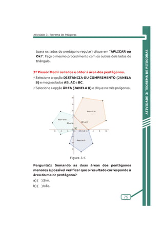 ATIVIDADE 3: TEOREMA DE PITÁGORAS 
3º Passo: Medir os lados e obter a área dos pentágonos. 
75 
Atividade 3: Teorema de Pitágoras 
(para os lados do pentágono regular) clique em “APLICAR ou 
Ok!”. Faça o mesmo procedimento com os outros dois lados do 
triângulo. 
PSelecione a opção DISTÂNCIA OU COMPRIMENTO (JANELA 
8) e meça os lados AB, AC e BC. 
PSelecione a opção ÁREA (JANELA 8) e clique no três polígonos. 
Figura 3.5 
Pergunta1: Somando as duas áreas dos pentágonos 
menores é possível verificar que o resultado corresponde à 
área do maior pentágono? 
a) ( ) Sim. 
b) ( )Não. 
 