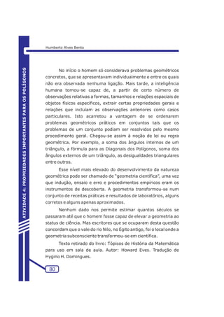 No início o homem só considerava problemas geométricos 
concretos, que se apresentavam individualmente e entre os quais 
não era observada nenhuma ligação. Mais tarde, a inteligência 
humana tornou-se capaz de, a partir de certo número de 
observações relativas a formas, tamanhos e relações espaciais de 
objetos físicos específicos, extrair certas propriedades gerais e 
relações que incluíam as observações anteriores como casos 
particulares. Isto acarretou a vantagem de se ordenarem 
problemas geométricos práticos em conjuntos tais que os 
problemas de um conjunto podiam ser resolvidos pelo mesmo 
procedimento geral. Chegou-se assim à noção de lei ou regra 
geométrica. Por exemplo, a soma dos ângulos internos de um 
triângulo, a fórmula para as Diagonais dos Polígonos, soma dos 
ângulos externos de um triângulo, as desigualdades triangulares 
entre outros. 
Esse nível mais elevado do desenvolvimento da natureza 
geométrica pode ser chamado de “geometria científica”, uma vez 
que indução, ensaio e erro e procedimentos empíricos eram os 
instrumentos de descoberta. A geometria transformou-se num 
conjunto de receitas práticas e resultados de laboratórios, alguns 
corretos e alguns apenas aproximados. 
Nenhum dado nos permite estimar quantos séculos se 
passaram até que o homem fosse capaz de elevar a geometria ao 
status de ciência. Mas escritores que se ocuparam desta questão 
concordam que o vale do rio Nilo, no Egito antigo, foi o local onde a 
geometria subconsciente transformou-se em científica. 
Texto retirado do livro: Tópicos de História da Matemática 
para uso em sala de aula. Autor: Howard Eves. Tradução de 
Hygino H. Domingues. 
80 
ATIVIDADE 4: PROPRIEDADES IMPORTANTES PARA OS POLÍGONOS 
Humberto Alves Bento 
 