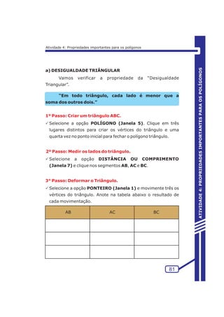 81 
ATIVIDADE 4: PROPRIEDADES IMPORTANTES PARA OS POLÍGONOS 
Atividade 4: Propriedades importantes para os polígonos 
a) DESIGUALDADE TRIÂNGULAR 
Vamos verificar a propriedade da “Desigualdade 
Triangular”. 
“Em todo triângulo, cada lado é menor que a 
soma dos outros dois.” 
1º Passo: Criar um triângulo ABC. 
PSelecione a opção POLÍGONO (Janela 5). Clique em três 
lugares distintos para criar os vértices do triângulo e uma 
quarta vez no ponto inicial para fechar o polígono triângulo. 
2º Passo: Medir os lados do triângulo. 
PSelecione a opção DISTÂNCIA OU COMPRIMENTO 
(Janela 7) e clique nos segmentos AB, AC e BC. 
3° Passo: Deformar o Triângulo. 
PSelecione a opção PONTEIRO (Janela 1) e movimente três os 
vértices do triângulo. Anote na tabela abaixo o resultado de 
cada movimentação. 
AB AC BC 
 