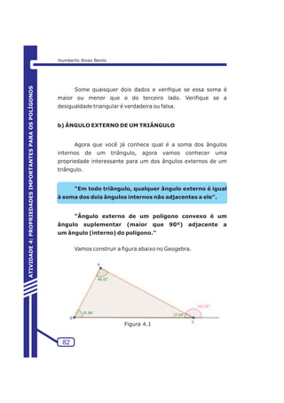 Some quaisquer dois dados e verifique se essa soma é 
maior ou menor que o do terceiro lado. Verifique se a 
desigualdade triangular é verdadeira ou falsa. 
b) ÂNGULO EXTERNO DE UM TRIÂNGULO 
Agora que você já conhece qual é a soma dos ângulos 
internos de um triângulo, agora vamos conhecer uma 
propriedade interessante para um dos ângulos externos de um 
triângulo. 
“Em todo triângulo, qualquer ângulo externo é igual 
à soma dos dois ângulos internos não adjacentes a ele”. 
“Ângulo externo de um polígono convexo é um 
ângulo suplementar (maior que 90º) adjacente a 
um ângulo (interno) do polígono.” 
Vamos construir a figura abaixo no Geogebra. 
82 
ATIVIDADE 4: PROPRIEDADES IMPORTANTES PARA OS POLÍGONOS 
Humberto Alves Bento 
Figura 4.1 
 