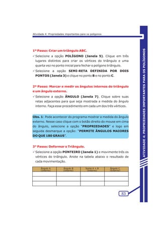 ATIVIDADE 4 
1º Passo: Criar um triângulo ABC. 
PSelecione a opção POLÍGONO (Janela 5). Clique em três 
lugares distintos para criar os vértices do triângulo e uma 
quarta vez no ponto inicial para fechar o polígono triângulo. 
PSelecione a opção SEMI-RETA DEFINIDA POR DOIS 
PONTOS (Janela 3) e clique no ponto B e no ponto C. 
2º Passo: Marcar e medir os ângulos internos do triângulo 
e um ângulo externo. 
PSelecione a opção ÂNGULO (Janela 7). Clique sobre suas 
retas adjacentes para que seja mostrada a medida do ângulo 
interno. Faça esse procedimento em cada um dos três vértices. 
Obs. 1: Pode acontecer do programa mostrar a medida do ângulo 
externo. Nesse caso clique com o botão direito do mouse em cima 
do ângulo, selecione a opção “PROPRIEDADES” e logo em 
seguida desmarque a opção: “PERMITE ÂNGULOS MAIORES 
DO QUE 180 GRAUS”. 
3° Passo: Deformar o Triângulo. 
PSelecione a opção PONTEIRO (Janela 1) e movimente três os 
vértices do triângulo. Anote na tabela abaixo o resultado de 
cada movimentação. 
Ângulo A 
(Interno) 
Ângulo B 
(Interno) 
Soma A + B 
(Interno) 
Ângulo C 
(Externo) 
83 
ATIVIDADE 4: PROPRIEDADES IMPORTANTES PARA OS POLÍGONOS 
Atividade 4: Propriedades importantes para os polígonos 
 