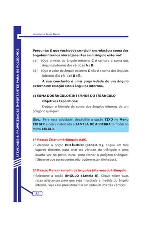 Pergunta: O que você pode concluir em relação a soma dos 
ângulos internos não adjacentes a um ângulo externo? 
a) ( ) Que o valor do ângulo externo C é sempre a soma dos 
ângulos internos dos vértices A e B. 
b) ( ) Que o valor do ângulo externo C não é a soma dos ângulos 
internos dos vértices A e B. 
A sua conclusão é uma propriedade de um ângulo 
externo em relação a dois ângulos internos. 
c) SOMA DOS ÂNGULOS INTERNOS DO TRIÂNGULO 
Objetivos Específicos: 
Deduzir a fórmula da soma dos ângulos internos de um 
polígono qualquer. 
Obs.: Para essa atividade, desabilite a opção EIXO no Menu 
EXIBIR e deixe habilitada a JANELA DE ALGEBRA também no 
menu EXIBIR. 
1º Passo: Criar um triângulo ABC. 
PSelecione a opção POLÍGONO (Janela 5). Clique em três 
lugares distintos para criar os vértices do triângulo e uma 
quarta vez no ponto inicial para fechar o polígono triângulo. 
(Observe que esses pontos não podem estar alinhados). 
2º Passo: Marcar e medir os ângulos internos do triângulo. 
PSelecione a opção ÂNGULO (Janela 8). Clique sobre suas 
retas adjacentes para que seja mostrada a medida do ângulo 
interno. Faça esse procedimento em cada um dos três vértices. 
84 
ATIVIDADE 4: PROPRIEDADES IMPORTANTES PARA OS POLÍGONOS 
Humberto Alves Bento 
 