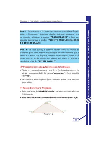 Obs. 1: Pode acontecer do programa mostrar a medida do ângulo 
externo. Nesse caso clique com o botão direito do mouse em cima 
do ângulo, selecione a opção “PROPRIEDADES” e logo em 
seguida desmarque a opção: “PERMITE ÂNGULOS MAIORES 
DO QUE 180 GRAUS”. 
Obs. 2: Se você quiser, é possível retirar todos os rótulos do 
triângulo para uma melhor visualização do seu objetivo que é 
verificar a soma dos ângulos internos do triângulo. Basta você 
clicar com o botão direito do mouse em cima do rótulo e 
desabilitar a opção: “EXIBIR RÓTULO”. 
3º Passo: Somar os ângulos internos do triângulo. 
PDigite no campo de entrada: a+b+g 
(utilizando o campo de 
letras gregas ao lado do campo “comando”). E em seguida 
“ENTER”. 
PVai aparecer no campo Objetos Independentes uma variável 
igual a 180°. 
4° Passo: Deformar o Triângulo 
. 
PSelecione a opção MOVER (Janela 1) e movimente os vértices 
do triângulo. 
Anote na tabela abaixo o resultado de cada movimentação. 
85 
ATIVIDADE 4: PROPRIEDADES IMPORTANTES PARA OS POLÍGONOS 
Atividade 4: Propriedades importantes para os polígonos 
Figura 4.2 
 