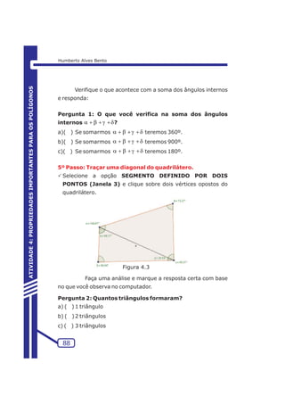 Verifique o que acontece com a soma dos ângulos internos 
e responda: 
Pergunta 1: O que você verifica na soma dos ângulos 
internos a+b+g+d 
? 
a)( ) Se somarmos a+b+g+d 
teremos 360º. 
b)( ) Se somarmos a+b+g+d 
teremos 900º. 
c)( ) Se somarmos a+b+g+d 
teremos 180º. 
5º Passo: Traçar uma diagonal do quadrilátero. 
PSelecione a opção SEGMENTO DEFINIDO POR DOIS 
PONTOS (Janela 3) e clique sobre dois vértices opostos do 
quadrilátero. 
Faça uma análise e marque a resposta certa com base 
no que você observa no computador. 
Pergunta 2: Quantos triângulos formaram? 
a) ( ) 1 triângulo 
b) ( ) 2 triângulos 
c) ( ) 3 triângulos 
88 
ATIVIDADE 4: PROPRIEDADES IMPORTANTES PARA OS POLÍGONOS 
Humberto Alves Bento 
Figura 4.3 
 