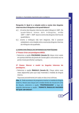 Pergunta 3: Qual é a relação entre a soma dos ângulos 
internos dos triângulos e do quadrilátero? 
a) ( ) A soma dos ângulos internos de cada triângulo é 180º. No 
quadr i l át e ro t emos doi s t r i ângulos , ent ão 
180º + 180º = 360º. Que é a soma dos ângulos internos do 
quadrilátero. 
b) ( ) Como o triângulo não tem diagonal, não é possível 
estabelecer uma relação entre a soma dos ângulos internos 
do triângulo e do quadrado. 
e) SOMA DOS ÂNGULOS INTERNOS DO PENTÁGONO 
1º Passo: Criar um pentágono ABCD. 
PSelecione a opção POLÍGONO (Janela 5) clique cinco vezes 
em pontos distintos da janela de construção e uma sexta vez no 
ponto inicial para fechar o polígono. 
2º Passo: Marcar e medir os ângulos internos do 
pentágono. 
PSelecione a opção ÂNGULO (Janela 8). Clique sobre suas 
retas adjacentes para que seja mostrada a medida do ângulo 
interno. 
Faça esse procedimento em cada um dos cinco vértices. 
Obs. 1: Pode acontecer do programa mostrar a medida do ângulo 
externo. Nesse caso clique com o botão direito do mouse em cima 
do ângulo, selecione a opção “PROPRIEDADES” e logo em 
seguida desmarque a opção: “PERMITE ÂNGULOS MAIORES 
DO QUE 180 GRAUS”. 
89 
ATIVIDADE 4: PROPRIEDADES IMPORTANTES PARA OS POLÍGONOS 
Atividade 4: Propriedades importantes para os polígonos 
 