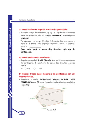 3º Passo: Somar os ângulos internos do pentágono. 
PDigite no campo de entrada: a+b+g+d+e 
(utilizando o campo 
de letras gregas ao lado do campo “comando”). E em seguida 
“ENTER”. 
PVai aparecer no campo Objetos Independentes uma variável 
(que é a soma dos ângulos internos) igual a quanto? 
Resposta: __________ 
Esse valor será a soma dos ângulos internos do 
pentágono. 
4º Passo: Deformar o pentágono. 
PSelecione a opção MOVER (Janela 1) e movimente os vértices 
do pentágono. O resultado da soma dos ângulos internos 
altera? 
a) ( ) Sim b) ( ) Não 
5º Passo: Traçar duas diagonais do pentágono por um 
mesmo vértice. 
PSelecione a opção SEGMENTO DEFINIDO POR DOIS 
PONTOS (Janela 3) e crie duas diagonais pelo mesmo vértice 
no pentágono. 
90 
ATIVIDADE 4: PROPRIEDADES IMPORTANTES PARA OS POLÍGONOS 
Humberto Alves Bento 
Figura 4.4 
 