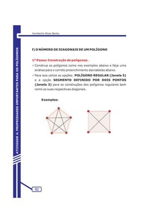 f) O NÚMERO DE DIAGONAIS DE UM POLÍGONO 
1º Passo: Construção de polígonos. 
PConstrua os polígonos como nos exemplos abaixo e faça uma 
análise para o correto preenchimento das tabelas abaixo. 
PPara isso utilize as opções: POLÍGONO REGULAR (Janela 5) 
e a opção SEGMENTO DEFINIDO POR DOIS PONTOS 
(Janela 3) para as construções dos polígonos regulares bem 
como as suas respectivas diagonais. 
Exemplos: 
92 
ATIVIDADE 4: PROPRIEDADES IMPORTANTES PARA OS POLÍGONOS 
Humberto Alves Bento 
 