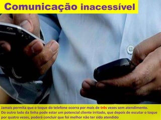 Comunicação inacessível 
Jamais permita que o toque do telefone ocorra por mais de três vezes sem atendimento. 
Do outro lado da linha pode estar um potencial cliente irritado, que depois de escutar o toque 
por quatro vezes, poderá concluir que foi melhor não ter sido atendido 
 