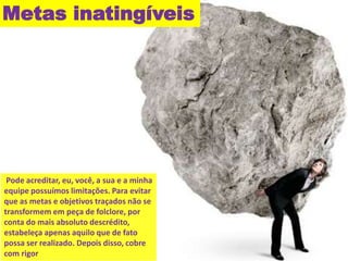 Metas inatingíveis 
Pode acreditar, eu, você, a sua e a minha 
equipe possuímos limitações. Para evitar 
que as metas e objetivos traçados não se 
transformem em peça de folclore, por 
conta do mais absoluto descrédito, 
estabeleça apenas aquilo que de fato 
possa ser realizado. Depois disso, cobre 
com rigor 
 