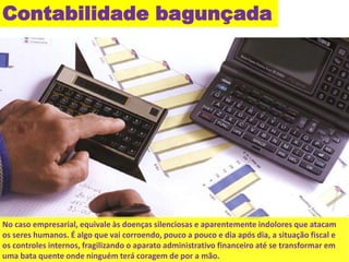 Contabilidade bagunçada 
No caso empresarial, equivale às doenças silenciosas e aparentemente indolores que atacam 
os seres humanos. É algo que vai corroendo, pouco a pouco e dia após dia, a situação fiscal e 
os controles internos, fragilizando o aparato administrativo financeiro até se transformar em 
uma bata quente onde ninguém terá coragem de por a mão. 
 