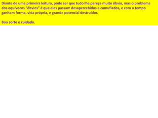 Diante de uma primeira leitura, pode ser que tudo lhe pareça muito óbvio, mas o problema 
dos equívocos “óbvios” é que eles passam desapercebidos e camuflados, e com o tempo 
ganham forma, vida própria, e grande potencial destruidor. 
Boa sorte e cuidado. 

