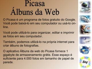 Picasa  Álbuns da Web O Picasa é um programa de fotos gratuito do Google. Você pode baixá-lo em seu computador ou usá-lo on-line. Você pode utilizá-lo para organizar, editar e imprimir as fotos em seu computador. Também, podemos utilizá-lo na própria internet para criar álbuns de fotografias. O aplicativo Álbuns da web do Picasa fornece 1 gigabyte de armazenamento grátis. Esse espaço é suficiente para 4.000 fotos em tamanho de papel de parede.  
