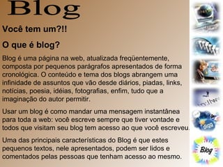 Blog Você tem um?!! O que é blog? Blog é uma página na web, atualizada freqüentemente, composta por pequenos parágrafos apresentados de forma cronológica. O conteúdo e tema dos blogs abrangem uma infinidade de assuntos que vão desde diários, piadas, links, notícias, poesia, idéias, fotografias, enfim, tudo que a imaginação do autor permitir.  Usar um blog é como mandar uma mensagem instantânea para toda a web: você escreve sempre que tiver vontade e todos que visitam seu blog tem acesso ao que você escreveu.  Uma das principais características do Blog é que estes pequenos textos, nele apresentados, podem ser lidos e comentados pelas pessoas que tenham acesso ao mesmo.  