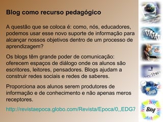 Blog como recurso pedagógico A questão que se coloca é: como, nós, educadores, podemos usar esse novo suporte de informação para alcançar nossos objetivos dentro de um processo de aprendizagem? Os blogs têm grande poder de comunicação: oferecem espaços de diálogo onde os alunos são escritores, leitores, pensadores. Blogs ajudam a construir redes sociais e redes de saberes. Proporciona aos alunos serem produtores de informação e de conhecimento e não apenas meros receptores. http://revistaepoca.globo.com/Revista/Epoca/0,,EDG76347-6014-456,00.html   