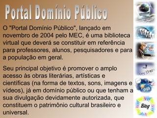 Portal Domínio Público O "Portal Domínio Público", lançado em novembro de 2004 pelo MEC, é uma biblioteca virtual que deverá se constituir em referência para professores, alunos, pesquisadores e para a população em geral.  Seu principal objetivo é promover o amplo acesso às obras literárias, artísticas e científicas (na forma de textos, sons, imagens e vídeos), já em domínio público ou que tenham a sua divulgação devidamente autorizada, que constituem o patrimônio cultural brasileiro e universal.  