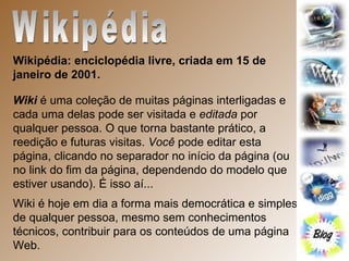 Wikipédia Wikipédia: enciclopédia livre, criada em 15 de janeiro de 2001. Wiki  é uma coleção de muitas páginas interligadas e cada uma delas pode ser visitada e  editada  por qualquer pessoa. O que torna bastante prático, a reedição e futuras visitas.  Você  pode editar esta página, clicando no separador no início da página (ou no link do fim da página, dependendo do modelo que estiver usando). É isso aí... Wiki é hoje em dia a forma mais democrática e simples de qualquer pessoa, mesmo sem conhecimentos técnicos, contribuir para os conteúdos de uma página Web. 