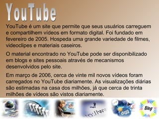 YouTube  YouTube é um site que permite que seus usuários carreguem e compartilhem vídeos em formato digital. Foi fundado em fevereiro de 2005. Hospeda uma grande variedade de filmes, videoclipes e materiais caseiros.  O material encontrado no YouTube pode ser disponibilizado em blogs e sites pessoais através de mecanismos desenvolvidos pelo site. Em março de 2006, cerca de vinte mil novos vídeos foram carregados no YouTube diariamente. As visualizações diárias são estimadas na casa dos milhões, já que cerca de trinta milhões de vídeos são vistos diariamente. 