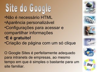 Site do Google Não é necessário HTML  Aparência personalizável  Configurações para acessar e compartilhar informações  E é gratuito!   Criação de página com um só clique  O Google Sites é perfeitamente adequado para intranets de empresas, ao mesmo tempo em que é simples o bastante para um site familiar.  