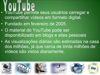 YouTube permite seus usuários carregar e compartilhar vídeos em formato digital.  Fundado em fevereiro de 2005.  O material do YouTube pode ser disponibilizado em blogs e sites pessoais  As visualizações diárias são estimadas na casa dos milhões, já que cerca de trinta milhões de vídeos são vistos diariamente. YouTube  