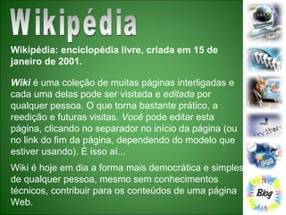 Wikipédia Wikipédia: enciclopédia livre, criada em 15 de janeiro de 2001. Wiki  é uma coleção de muitas páginas interligadas e cada uma delas pode ser visitada e  editada  por qualquer pessoa. O que torna bastante prático, a reedição e futuras visitas.  Você  pode editar esta página, clicando no separador no início da página (ou no link do fim da página, dependendo do modelo que estiver usando). É isso aí... Wiki é hoje em dia a forma mais democrática e simples de qualquer pessoa, mesmo sem conhecimentos técnicos, contribuir para os conteúdos de uma página Web. 