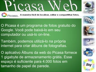 Picasa Web O Picasa é um programa de fotos gratuito do Google. Você pode baixá-lo em seu computador ou usá-lo on-line. Também, podemos utilizá-lo na própria internet para criar álbuns de fotografias. O aplicativo Álbuns da web do Picasa fornece 1 gigabyte de armazenamento grátis. Esse espaço é suficiente para 4.000 fotos em tamanho de papel de parede.  