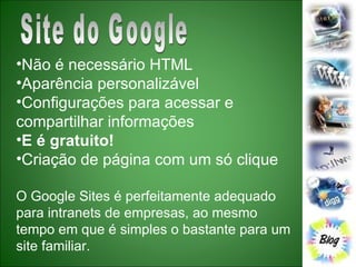 Site do Google Não é necessário HTML  Aparência personalizável  Configurações para acessar e compartilhar informações  E é gratuito!   Criação de página com um só clique  O Google Sites é perfeitamente adequado para intranets de empresas, ao mesmo tempo em que é simples o bastante para um site familiar.  