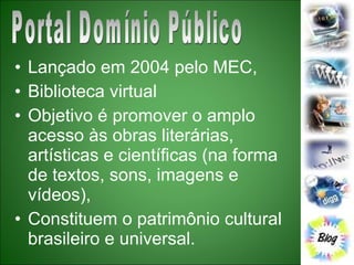 Lançado em 2004 pelo MEC,  Biblioteca virtual Objetivo é promover o amplo acesso às obras literárias, artísticas e científicas (na forma de textos, sons, imagens e vídeos), Constituem o patrimônio cultural brasileiro e universal.  Portal Domínio Público 