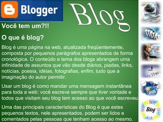 Blog Você tem um?!! O que é blog? Blog é uma página na web, atualizada freqüentemente, composta por pequenos parágrafos apresentados de forma cronológica. O conteúdo e tema dos blogs abrangem uma infinidade de assuntos que vão desde diários, piadas, links, notícias, poesia, idéias, fotografias, enfim, tudo que a imaginação do autor permitir.  Usar um blog é como mandar uma mensagem instantânea para toda a web: você escreve sempre que tiver vontade e todos que visitam seu blog tem acesso ao que você escreveu.  Uma das principais características do Blog é que estes pequenos textos, nele apresentados, podem ser lidos e comentados pelas pessoas que tenham acesso ao mesmo.  
