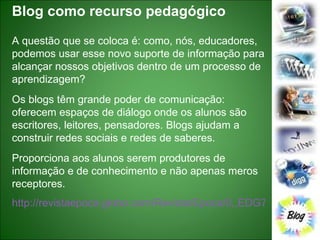 Blog como recurso pedagógico A questão que se coloca é: como, nós, educadores, podemos usar esse novo suporte de informação para alcançar nossos objetivos dentro de um processo de aprendizagem? Os blogs têm grande poder de comunicação: oferecem espaços de diálogo onde os alunos são escritores, leitores, pensadores. Blogs ajudam a construir redes sociais e redes de saberes. Proporciona aos alunos serem produtores de informação e de conhecimento e não apenas meros receptores. http://revistaepoca.globo.com/Revista/Epoca/0,,EDG76347-6014-456,00.html   