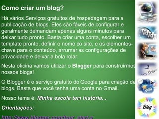 Como criar um blog? Há vários Serviços gratuitos de hospedagem para a publicação de blogs. Eles são fáceis de configurar e geralmente demandam apenas alguns minutos para deixar tudo pronto. Basta criar uma conta, escolher um template pronto, definir o nome do site, e os elementos-chave para o conteúdo, arrumar as configurações de privacidade e deixar a bola rolar. Nesta oficina vamos utilizar o  Blogger  para construirmos nossos blogs! O Blogger é o serviço gratuito do Google para criação de blogs. Basta que você tenha uma conta no Gmail.  Nosso tema é:  Minha escola tem história... Orientações: http://www.blogger.com/tour_start.g   