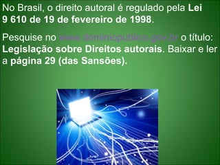 No Brasil, o direito autoral é regulado pela  Lei  9 610 de 19 de fevereiro de 1998 . Pesquise no  www.dominiopublico.gov.br  o título:  Legislação sobre Direitos autorais . Baixar e ler a  página 29 (das Sansões). 