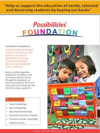 Possibilities foundation is
created to help unprivileged
segment of the society. The
purpose is to unleash
possibilities of learning,
sharing and growing to
the most deprived people
of the community.

Being a socially responsible
organization, Possibilities aims
to contribute back to society.
Through this foundation, we
want to contribute to the lives of
those who are less fortunate and
help them enjoy a quality life.




  PROJECTS
    Talent Scholarships
    Sport Scholarships
    Need-based Scholarships
    Educations Assistance Program
    Provision of books, school bags,
    uniform & shoes.


                                w w w. p o s s i b i l i t i e s . n e t . p k
 