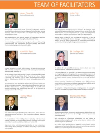 TEAM OF FACILITATORS
                                Amer Qureshi                                                                          Zafar Taji
                                Business Advisor & Author                                                             Strategy Consultant




Amer qureshi is a well known media personality, an Australian chartered               Zafar Taji possesses more than 35 years experience of working in major
accountant, Author and business advisor. A graduate of the Australian National        Multinational Organizations like Exxon Corporation, Union Carbide of USA, and
University, he has also completed three Executive Education Programs at the           British American Tobacco. During his career, he has held diversified positions
Harvard Business School.                                                              such as Head of IT, Head of Financial Planning, Head of ERP and Head of HR.

Amer is the author of three books on Business and Finance which have been             However, during the last ten years, his major role has been in the Area of
released in many Countries, including, Australia, India and Pakistan.                 integrating HR Strategy with Business Strategy as a member of the Executive
                                                                                      Board of one of the largest organization in the country and transforming HR
Amer has developed and delivered training programs in the areas of Accounting,        Function into and important pillar of organizational development.
Entrepreneurship, SME management, Succession Planning and Business
Planning for leading organizations around the globe.




                                Kamlesh Vyas                                                                          Dr. Sadaqat Ali
                                HR Consultant & Author, India                                                         Executive Coach & Author




Kamlesh specializes as a trainer and facilitator in soft skills like interpersonal    Dr. Sadaqat Ali is a successful entrepreneur, business leader and media
skills, leadership development, intercultural skills, business presentation skills,   personality with over 30 years wealth of experience.
negotiation skills, teamwork, etc.
                                                                                      A self made millionaire, Dr. Sadaqat Ali is one of the country's top experts in the
He has provided training and consultancy services to organizations like Amada         art of negotiating. He himself negotiated his way to success and created one of
international, Marafiq Saudi Arabia, Dhofar Power Company Oman, Polyplex              the most successful and fascinating organizations in Pakistan; Willing Ways (Pvt.)
Corporation, ESPN Star Sports, Govt. of Andhra Pradesh, Flextronics Software          Ltd., Diabetic Institute Pakistan, Renaissance Murree and Turning Point (Pvt.)
Systems, Global Industries LLC USA, Hero Honda, Ranbaxy laboratories & The            Ltd.
Park,
                                                                                      Business community in Pakistan respects him for his unique ability to translate
The Oberoi Hotels, The World Bank, World Health Organization (WHO) and                lessons gained in international and corporate negotiations into skills that can be
Xerox Limited. Kamlesh has over 14 years of professional experience with firms        quickly learned and easily used by business professionals.
like Arthur Andersen, Ernst & Young and Watson Wyatt. He has held senior
positions including as Head, Watson Wyatt, and Delhi. He has experience of            Dr. Sadaqat is a highly entertaining and energizing speaker. He is a regular
advising clients in India and abroad.                                                 resource at Possibilities for programs on Negotiations and Work-Life Balance.




                                Taimur Khan                                                                           Masood Ali Khan
                                HR Strategist                                                                         Senior OD Consultant & Author




One of the most sought-after HR experts in the country, Taimur Khan is a               A highly inspirational, non- conventional speaker, Masood Ali Khan, brings with
seasoned professional with over 14 years of experience in leading, organizing         him about 28 years of experience of working at senior management and
and training.                                                                         leadership positions.

He has contributed in Senior HR positions in a leading multinational and              After specializing in Organization Development (OD) and Training &
Pakistani companies. He successfully led HR teams in Hashoo Group, Wyeth,             Management Counseling from USA, he has worked at senior positions in the
Emco Industries and Crescent Bahuman & Crescent Textiles Mills.                       hotel industry in USA and Pakistan.

A profound thinker and mind-expanding individual, he is an extraordinary              He is former Deputy Managing Director of Pakistan Services Limited (Owners
human being whose philosophy can enhance the quality of personal and                  and operators of Pearl Continental Hotel chains) and former Managing Director
professional life.                                                                    of Pakistan Tourism Development Corporation (PTDC).
 