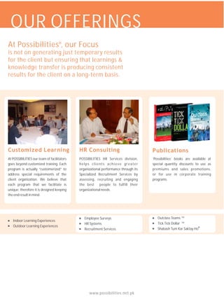 OUR OFFERINGS
At Possibilities , our Focus       ®


is not on generating just temporary results
for the client but ensuring that learnings &
knowledge transfer is producing consistent
results for the client on a long-term basis.




Customized Learning                                                                  Publications
At POSSIBILITIES our team of facilitators   POSSIBILITIES HR Services division,      ‘Possibilities’ books are available at
goes beyond customized training. Each       helps clients achieve greater            special quantity discounts to use as
program is actually “customerized” to       organizational performance through its   premiums and sales promotions,
address special requirements of the         Specialized Recruitment Services by      or for use in corporate training
client organization. We believe that        assessing, recruiting and engaging       programs.
each program that we facilitate is          the best people to fulfill their
unique; therefore it is designed keeping    organizational needs.
the end result in mind.




                                               Employee Surveys                         Outclass Teams TM
   Indoor Learning Experiences
                                               HR Systems                               Tick Tick Dollar TM
   Outdoor Learning Experiences                                                                                  ®
                                               Recruitment Services                     Shabash Tum Kar Saktay Ho




                                                  www.possibilities.net.pk
 