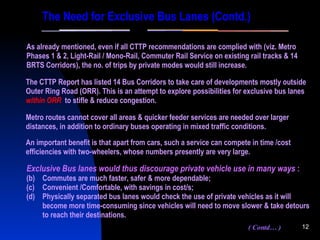 Metro routes cannot cover all areas & quicker feeder services are needed over larger distances, in addition to ordinary buses operating in mixed traffic conditions. As already mentioned, even if all CTTP recommendations are complied with (viz. Metro Phases 1 & 2, Light-Rail / Mono-Rail, Commuter Rail Service on existing rail tracks & 14 BRTS Corridors), the no. of trips by private modes would still increase. The CTTP Report has listed 14 Bus Corridors to take care of developments mostly outside Outer Ring Road (ORR). This is an attempt to explore   possibilities for exclusive bus lanes   within ORR   to stifle & reduce congestion. Exclusive Bus lanes would thus discourage private vehicle use in many ways  : Commutes are much faster, safer & more dependable; Convenient /Comfortable, with savings in cost/s; Physically separated bus lanes would check the use of private vehicles as it will become more time-consuming since vehicles will need to move slower & take detours to reach their destinations. The Need for Exclusive Bus Lanes (Contd.) An important benefit is that apart from cars, such a service can compete in time /cost efficiencies with two-wheelers, whose numbers presently are very large. ( Contd… ) 