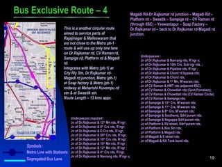 Bus Exclusive Route – 4 Magadi Rd-Dr.Rajkumar rd junction – Magadi Rd – Platform rd – Swastik – Sampige rd – CV Raman rd (through IISC) – Yeswantapur – Soap Factory – Dr.Rajkumar rd – back to Dr.Rajkumar rd-Magadi rd junction. This is a another circular route aimed to service parts of Rajajinagar & Malleswaram that are not close to the Metro ph-1 route & will use up only one lane on Dr.Rajkumar rd, CV Raman rd, Sampige rd, Platform rd & Magadi rd. Integrates with Metro (ph-1) at City Rly Stn, Dr.Rajkumar rd-Magadi rd junction, Metro (ph-1) at Soap factory & Metro (ph-1) midway at Maharishi Kuvempu rd stn & at Swastik stn. Route Length – 13 kms appx. Underpasses  : Jn of Dr.Rajkumar & Navrang rds, R’ngr s; Jn of Dr.Rajkumar & 10th Crs, Sub’ngr rds, ; Jn of Dr.Rajkumar & Pipeline rds, R’ngr ; Jn of Dr.Rajkumar & Chord rd bypass rds; Jn of Dr.Rajkumar & Chord rds; Jn of Dr.Rajkumar & 1 st  Mn, M’waram rds; Jn of CV Raman & HMT rds (adjacent IISC); Jn of CV Raman & Chowdiah rds (Govt.Porcelain); Jn of CV Raman & Chowdiah rds (CV Raman Circle); Jn of CV Raman & Sampige rds; Jn of Sampige & 15 th  Crs, M’waram rds; Jn of Sampige & 11 th  Crs, M’waram rds; Jn of Sampige & 8 th  Crs, M’waram rds; Jn of Sampige & Southend, Sdri’puram rds; Jn of Sampige & Nagappa Sdri’puram rds; Jn of Platform & RV street, Sdri’puram rds; Jn of Platform & Bus Stn rds; Jn of Platform & Magadi rds; Jn of Magadi & E street rds; Jn of Magadi & KA Tank bund rds; Symbols  : Metro Line with Station/s Segregated Bus Lane Underpasses required  : Jn of Dr.Rajkumar & 12 th  Mn rds, R’ngr; Jn of Dr.Rajkumar & 8 th  Crs rds, R’ngr; Jn of Dr.Rajkumar & E-Crs rds, R’ngr; Jn of Dr.Rajkumar & 59 th  Crs rds, R’ngr; Jn of Dr.Rajkumar & 10 th  Crs rds, R’ngr; Jn of Dr.Rajkumar & 10 th  Mn rds, R’ngr ; Jn of Dr.Rajkumar & 12 th  Mn rds, R’ngr ; Jn of Dr.Rajkumar & 4 th  Crs rds, R’ngr. Jn of Dr.Rajkumar & Navrang rds, R’ngr s; 
