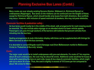 Planning Exclusive Bus Lanes (Contd.) Many routes are over already existing flyovers (Domlur, Silkboard Jn, Richmond flyover) or underpasses (Rajajinagar).  Bus lanes on the medians can be continued over the lengths of these, except for Richmond flyover, which should handle only buses from both directions. Bus conflicts may occur, however, with inclusion of speed restrictors & breakers, this may not pose obstacles. As bus lanes would mostly be in the middle of the street, safe arrangements for road crossing would be essential. This can include zebra signage on an elevated stretch to lower vehicle speeds. Passengers can pass through sections of the barriers with bollards that prevent vehicles from intruding into the bus lane. Commuter facilities & pedestrian safety : Seating arrangements & route information display with times can be supplemented with timings for Metro services to which the bus connects. It is desirable to convert Brigade road & Sampige road (from Malleswaram market to Mallewaram Circle) to ‘Pedestrian & Bus only’ streets. Costs : The major costs would be to install underpasses with pre-cast elements. If a route of 7 km requires about 20 such underpasses, the cost may be about 50 crores. Additional costs would be for buses & steel grills separating the lane on each side, buses & bus stops & commuter facilities, which might add up to about 30 crores. Thus, the cost is slightly in excess of 10 Crores per km compared to about 160 crores for Metro. 
