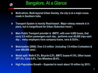 Bangalore, At a Glance …. Multi-ethnic, Multi-layered Urban Society, the city is at a major cross-roads in Southern India. Transport System is heavily Road-based ; Major railway network is in place, but is insignificant for Urban /Suburban travel ;   Main Public Transport provider is  BMTC, with over 4,800 buses, that carry 3.5 million passengers each day ; performs over 60,000 trips each day ;  many employers have company buses, vans & SUVs ; Motorization (2006): Over 2.5 million  (including 1.9 million 2-wheelers & over 400,000 cars) ; Modal split: Walk-8.3%, Bicycle-2.2%, BMTC buses-41.9%, Other buses /IPT-3%; Cars-6.6%, Two Wheelers-29.4% . High Population Growth – Expected to reach about 10 million by 2015 ;   