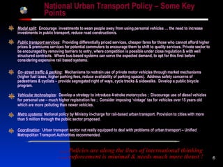 National Urban Transport Policy – Some Key Points Modal split :  Encourage  investments to wean people away from using personal vehicles … the need to increase investments in public transport, reduce road construction/s. … . Policies are  along the lines of international thinking .… enforcement is minimal & needs much more thrust  ! Vehicular technologies :  Develop a strategy to introduce 4-stroke motorcycles ;  Discourage use of diesel vehicles for personal use – much higher registration fee ;  Consider imposing ‘vintage’ tax for vehicles over 15 years old which are more polluting than newer vehicles. On–street traffic & parking :  Mechanisms to restrain use of private motor vehicles through market mechanisms (higher fuel taxes, higher parking fees, reduce availability of parking spaces).  Address safety concerns of pedestrians & cyclists –   provide segregated right of ways, cycle tracks & sidewalks.  Develop a public bicycle program. Public transport services :  Providing differentially priced services, cheaper fares for those who cannot afford higher prices & premiums services for potential commuters to encourage them to shift to quality services. Private sector to be encouraged by removing barriers to entry, where competition is possible under close regulation & with well structured contracts.  Where bus-based systems can serve the expected demand, to opt for this first before considering expensive rail based systems. Metro systems : National policy by Ministry in-charge for rail-based urban transport. Provision to cities with more than 5 million through the public sector proposed. Coordination :  Urban transport sector not really equipped to deal with problems of urban transport – Unified Metropolitan Transport Authorities recommended. 