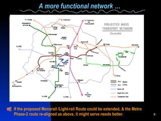 A more functional network … If the proposed Monorail /Light-rail Route could be extended, & the Metro Phase-2 route re-aligned as above, it might serve needs better. 
